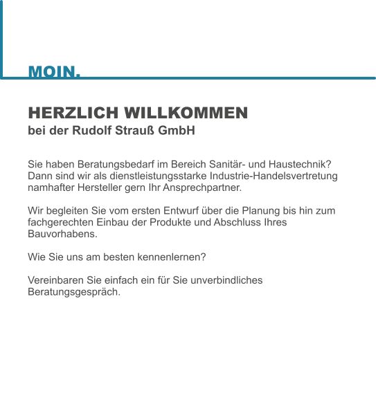 HERZLICH WILLKOMMENbei der Rudolf Strau GmbH  Sie haben Beratungsbedarf im Bereich Sanitr- und Haustechnik? Dann sind wir als dienstleistungsstarke Industrie-Handelsvertretung namhafter Hersteller gern Ihr Ansprechpartner.  Wir begleiten Sie vom ersten Entwurf ber die Planung bis hin zum fachgerechten Einbau der Produkte und Abschluss Ihres Bauvorhabens.   Wie Sie uns am besten kennenlernen?   Vereinbaren Sie einfach ein fr Sie unverbindliches Beratungsgesprch.  MOIN.