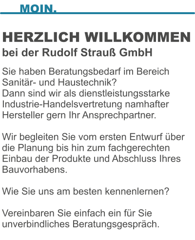 HERZLICH WILLKOMMENbei der Rudolf Strau GmbH  Sie haben Beratungsbedarf im Bereich Sanitr- und Haustechnik? Dann sind wir als dienstleistungsstarke Industrie-Handelsvertretung namhafter Hersteller gern Ihr Ansprechpartner.  Wir begleiten Sie vom ersten Entwurf ber die Planung bis hin zum fachgerechten Einbau der Produkte und Abschluss Ihres Bauvorhabens.   Wie Sie uns am besten kennenlernen?   Vereinbaren Sie einfach ein fr Sie unverbindliches Beratungsgesprch.  MOIN.